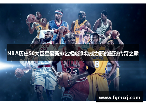 NBA历史50大巨星最新排名揭晓谁将成为新的篮球传奇之巅